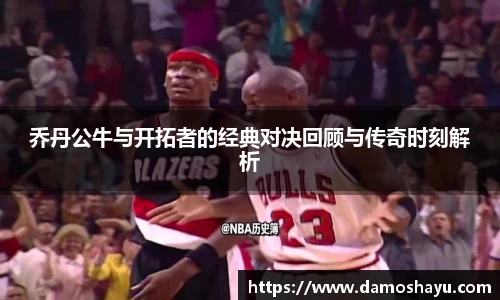乔丹公牛与开拓者的经典对决回顾与传奇时刻解析