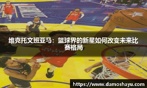 维克托文班亚马：篮球界的新星如何改变未来比赛格局