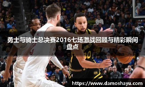 勇士与骑士总决赛2016七场激战回顾与精彩瞬间盘点